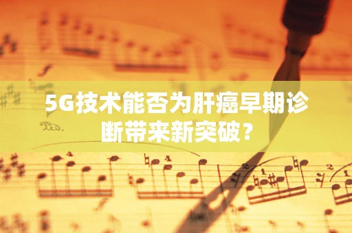 5G技术能否为肝癌早期诊断带来新突破？