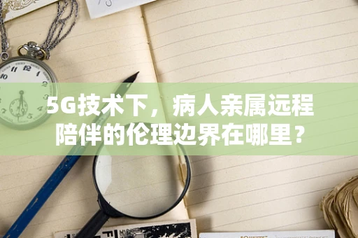 5G技术下，病人亲属远程陪伴的伦理边界在哪里？