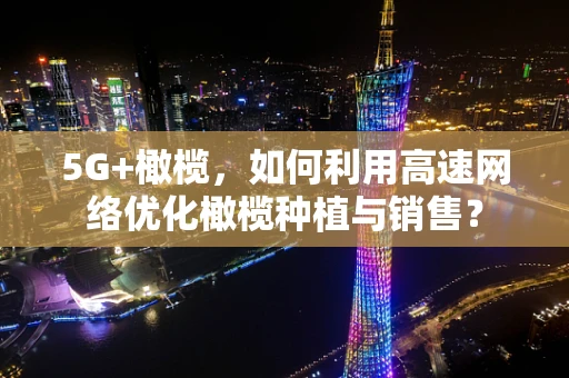 5G+橄榄，如何利用高速网络优化橄榄种植与销售？