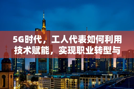 5G时代，工人代表如何利用技术赋能，实现职业转型与价值提升？