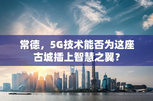 常德，5G技术能否为这座古城插上智慧之翼？