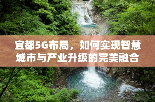 宜都5G布局，如何实现智慧城市与产业升级的完美融合？