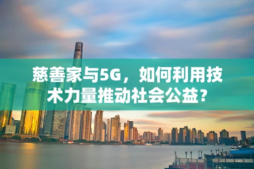 慈善家与5G，如何利用技术力量推动社会公益？