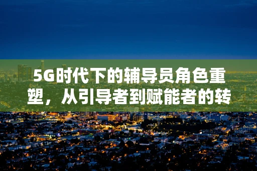5G时代下的辅导员角色重塑，从引导者到赋能者的转变