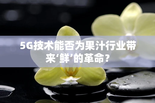5G技术能否为果汁行业带来‘鲜’的革命？