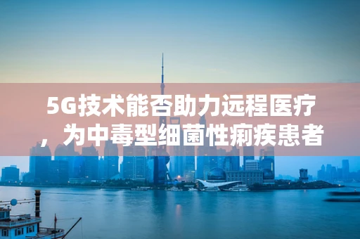 5G技术能否助力远程医疗，为中毒型细菌性痢疾患者带来新希望？