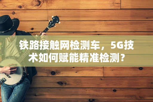 铁路接触网检测车，5G技术如何赋能精准检测？