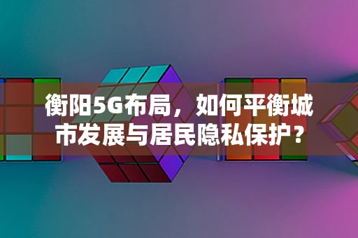衡阳5G布局，如何平衡城市发展与居民隐私保护？