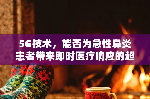 5G技术，能否为急性鼻炎患者带来即时医疗响应的超时空体验？