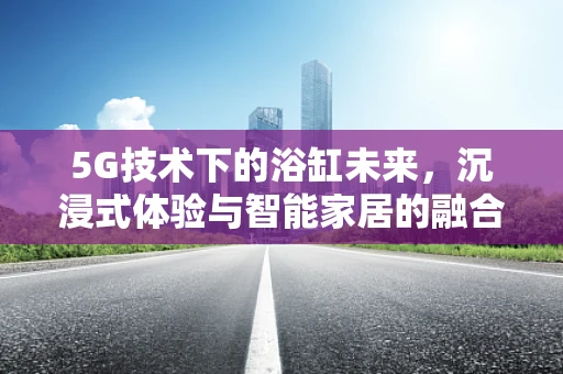 5G技术下的浴缸未来，沉浸式体验与智能家居的融合之路？