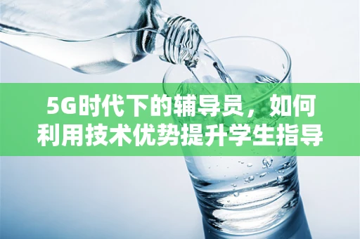 5G时代下的辅导员，如何利用技术优势提升学生指导效能？