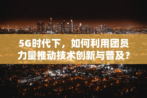 5G时代下，如何利用团员力量推动技术创新与普及？