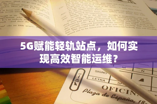 5G赋能轻轨站点，如何实现高效智能运维？