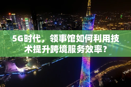 5G时代，领事馆如何利用技术提升跨境服务效率？