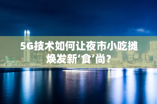 5G技术如何让夜市小吃摊焕发新‘食’尚？