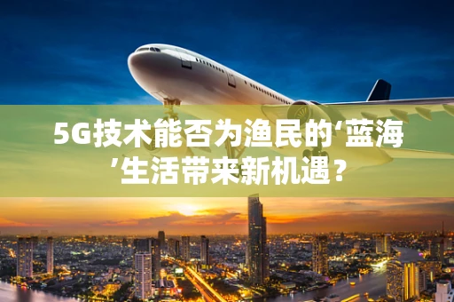 5G技术能否为渔民的‘蓝海’生活带来新机遇？