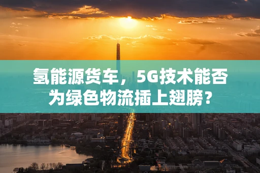 氢能源货车，5G技术能否为绿色物流插上翅膀？