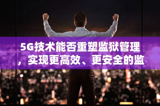 5G技术能否重塑监狱管理，实现更高效、更安全的监管？