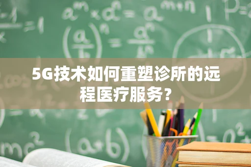 5G技术如何重塑诊所的远程医疗服务？
