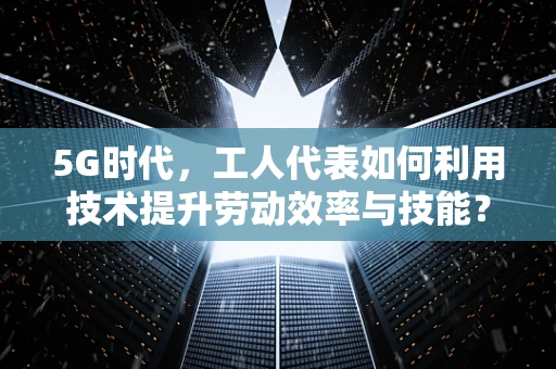 5G时代，工人代表如何利用技术提升劳动效率与技能？