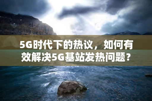 5G时代下的热议，如何有效解决5G基站发热问题？