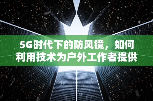 5G时代下的防风镜，如何利用技术为户外工作者提供更安全的视野？