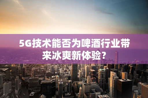 5G技术能否为啤酒行业带来冰爽新体验？