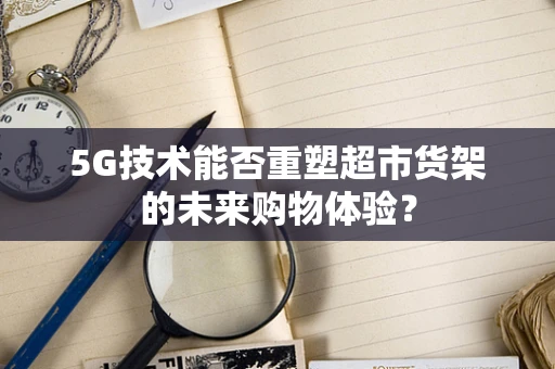 5G技术能否重塑超市货架的未来购物体验？