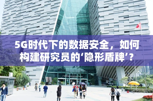 5G时代下的数据安全，如何构建研究员的‘隐形盾牌’？
