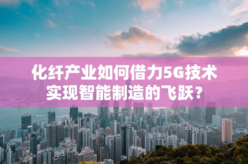 化纤产业如何借力5G技术实现智能制造的飞跃？
