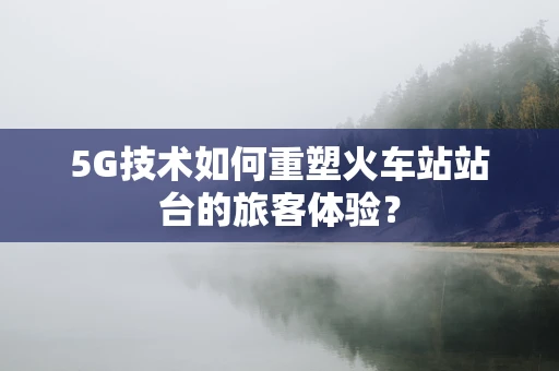 5G技术如何重塑火车站站台的旅客体验？