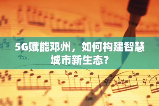 5G赋能邓州，如何构建智慧城市新生态？