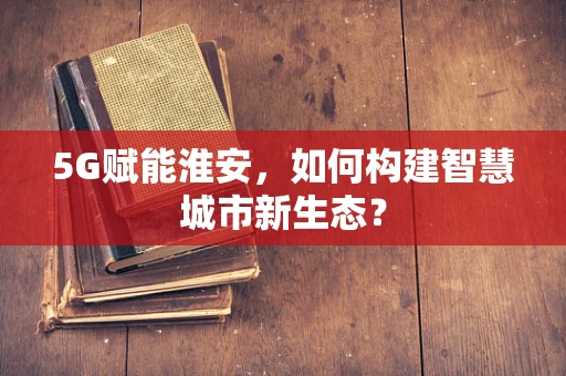 5G赋能淮安，如何构建智慧城市新生态？