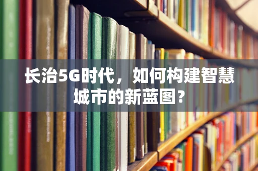 长治5G时代，如何构建智慧城市的新蓝图？