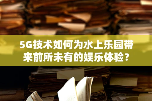 5G技术如何为水上乐园带来前所未有的娱乐体验？