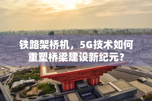 铁路架桥机，5G技术如何重塑桥梁建设新纪元？