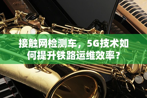 接触网检测车，5G技术如何提升铁路运维效率？
