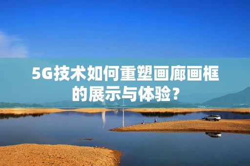 5G技术如何重塑画廊画框的展示与体验？