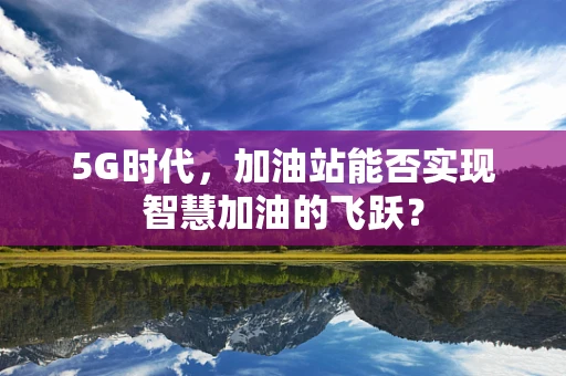 5G时代，加油站能否实现智慧加油的飞跃？