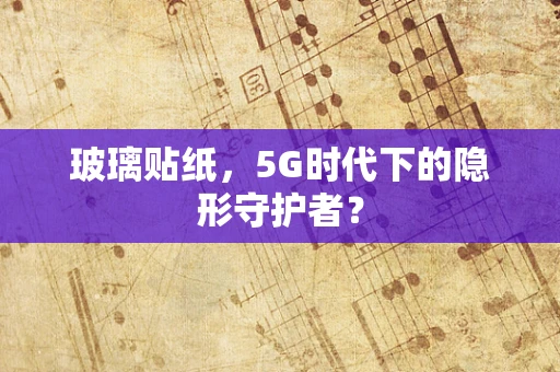 玻璃贴纸，5G时代下的隐形守护者？