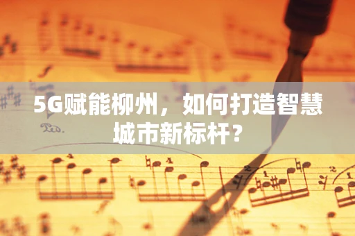 5G赋能柳州，如何打造智慧城市新标杆？