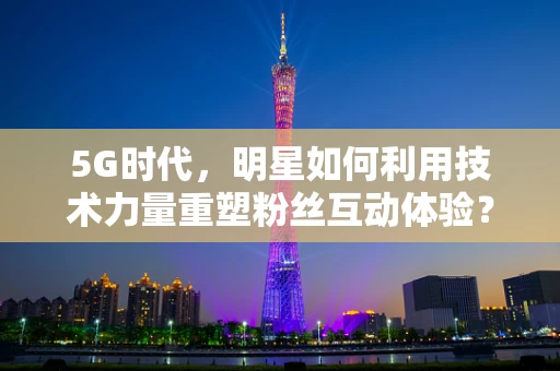5G时代，明星如何利用技术力量重塑粉丝互动体验？