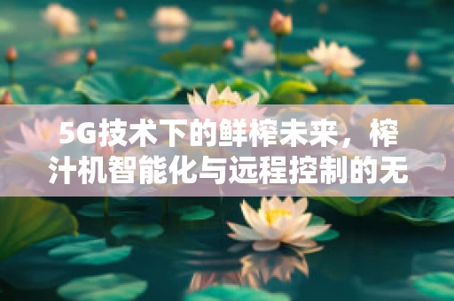 5G技术下的鲜榨未来，榨汁机智能化与远程控制的无限可能