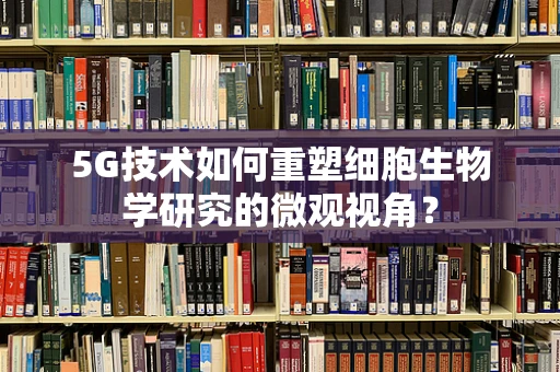 5G技术如何重塑细胞生物学研究的微观视角？