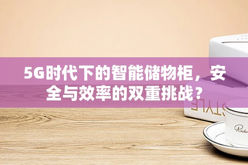 5G时代下的智能储物柜，安全与效率的双重挑战？