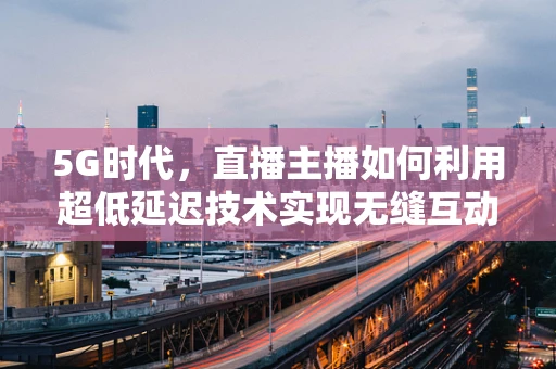 5G时代，直播主播如何利用超低延迟技术实现无缝互动？