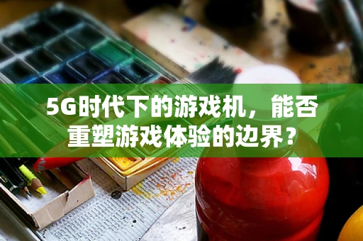 5G时代下的游戏机，能否重塑游戏体验的边界？