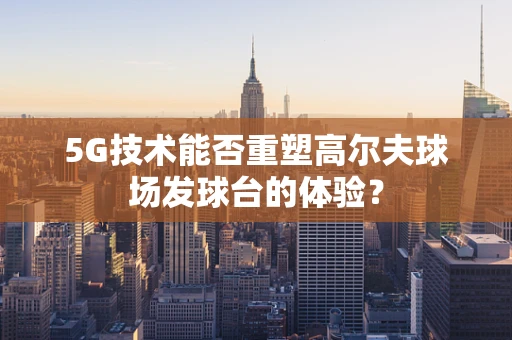 5G技术能否重塑高尔夫球场发球台的体验？
