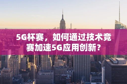 5G杯赛，如何通过技术竞赛加速5G应用创新？