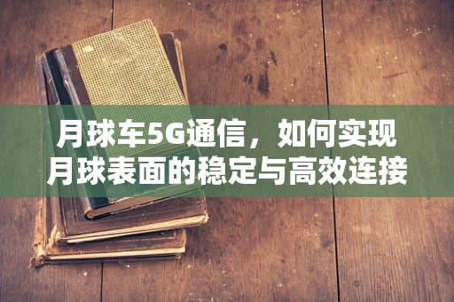 月球车5G通信，如何实现月球表面的稳定与高效连接？